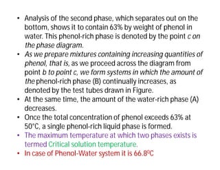 • Analysis of the second phase, which separates out on the
bottom, shows it to contain 63% by weight of phenol in
water. This phenol-rich phase is denoted by the point c on
the phase diagram.
• As we prepare mixtures containing increasing quantities of
phenol, that is, as we proceed across the diagram from
point b to point c, we form systems in which the amount of
the phenol-rich phase (B) continually increases, as
denoted by the test tubes drawn in Figure.
• At the same time, the amount of the water-rich phase (A)
decreases.
• Once the total concentration of phenol exceeds 63% at
50°C, a single phenol-rich liquid phase is formed.
• The maximum temperature at which two phases exists is
termed Critical solution temperature.
• In case of Phenol-Water system it is 66.80C
 