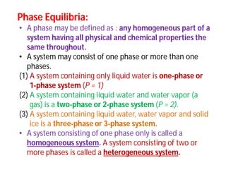 Phase Equilibria:Phase Equilibria:
• A phase may be defined as : any homogeneous part of a
system having all physical and chemical properties the
same throughout.
• A system may consist of one phase or more than one
phases.
(1) A system containing only liquid water is one-phase or
1-phase system (P = 1)
(2) A system containing liquid water and water vapor (a
gas) is a two-phase or 2-phase system (P = 2).
(3) A system containing liquid water, water vapor and solid
ice is a three-phase or 3-phase system.
• A system consisting of one phase only is called a
homogeneous system. A system consisting of two or
more phases is called a heterogeneous system.
 