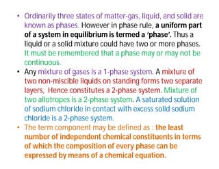 • Ordinarily three states of matter-gas, liquid, and solid are
known as phases. However in phase rule, a uniform part
of a system in equilibrium is termed a ‘phase’. Thus a
liquid or a solid mixture could have two or more phases.
It must be remembered that a phase may or may not be
continuous.
• Any mixture of gases is a 1-phase system. A mixture of
two non-miscible liquids on standing forms two separate
layers, Hence constitutes a 2-phase system. Mixture of
two allotropes is a 2-phase system. A saturated solution
of sodium chloride in contact with excess solid sodium
chloride is a 2-phase system.
• The term component may be defined as : the least
number of independent chemical constituents in terms
of which the composition of every phase can be
expressed by means of a chemical equation.
 