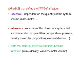 VARIABLES that define the STATE of a System:
• Extensive – dependent on the quantity of the system –
volume, mass, moles, ...
• Intensive – properties of the phases of a system that
are independent of quantities (temperature, pressure,
density, molecular proportions, elemental ratios, ...)
• Note that ratios of extensive variables become
intensive (V/m = density, V/moles=molar volume)
 