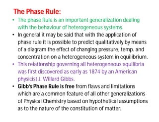 The Phase Rule:The Phase Rule:
• The phase Rule is an important generalization dealing
with the behaviour of heterogeneous systems.
• In general it may be said that with the application of
phase rule it is possible to predict qualitatively by means
of a diagram the effect of changing pressure, temp. and
concentration on a heterogeneous system in equilibrium.
• This relationship governing all heterogeneous equilibria
was first discovered as early as 1874 by an American
physicist J. Willard Gibbs.
• Gibb’s Phase Rule is free from flaws and limitations
which are a common feature of all other generalizations
of Physical Chemistry based on hypothetical assumptions
as to the nature of the constitution of matter.
 