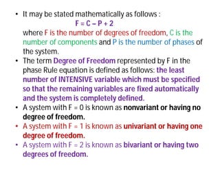 • It may be stated mathematically as follows :
F = C – P + 2
where F is the number of degrees of freedom, C is the
number of components and P is the number of phases of
the system.
• The term Degree of Freedom represented by F in the
phase Rule equation is defined as follows: the least
number of INTENSIVE variable which must be specified
so that the remaining variables are fixed automatically
and the system is completely defined.
• A system with F = 0 is known as nonvariant or having no
degree of freedom.
• A system with F = 1 is known as univariant or having one
degree of freedom.
• A system with F = 2 is known as bivariant or having two
degrees of freedom.
 