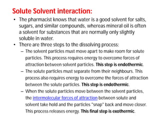 Solute Solvent interaction:Solute Solvent interaction:
• The pharmacist knows that water is a good solvent for salts,
sugars, and similar compounds, whereas mineral oil is often
a solvent for substances that are normally only slightly
soluble in water.
• There are three steps to the dissolving process:
– The solvent particles must move apart to make room for solute
particles. This process requires energy to overcome forces of
attraction between solvent particles. This step is endothermic.
– The solute particles must separate from their neighbours. This
process also requires energy to overcome the forces of attraction
between the solute particles. This step is endothermic.
– When the solute particles move between the solvent particles,
the intermolecular forces of attraction between solute and
solvent take hold and the particles "snap" back and move closer.
This process releases energy. This final step is exothermic.
 