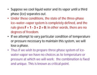• Suppose we cool liquid water and its vapor until a third
phase (ice) separates out.
• Under these conditions, the state of the three-phase
ice–water–vapor system is completely defined, and the
rule gives F = 1 - 3 + 2 = 0; in other words, there are no
degrees of freedom.
• If we attempt to vary particular condition of temperature
or pressure necessary to maintain this system, we will
lose a phase.
• Thus if we wish to prepare three phase system of ice-
water-vapor we have no choices as to temperature or
pressure at which we will work; the combination is fixed
and unique. This is known as critical point.
 