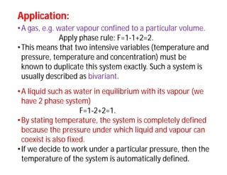 Application:Application:
•A gas, e.g. water vapour confined to a particular volume.
Apply phase rule: F=1-1+2=2.
•This means that two intensive variables (temperature and
pressure, temperature and concentration) must be
known to duplicate this system exactly. Such a system is
usually described as bivariant.
•A liquid such as water in equilibrium with its vapour (we
have 2 phase system)
F=1-2+2=1.
•By stating temperature, the system is completely defined
because the pressure under which liquid and vapour can
coexist is also fixed.
•If we decide to work under a particular pressure, then the
temperature of the system is automatically defined.
 