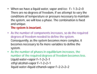 • When we have a liquid water, vapor and ice- F= 1-3+2=0
There are no degrees of freedom, if we attempt to vary the
conditions of temperature or pressure necessary to maintain
the system, we will lose a phase. The combination is fixed
and unique.
The system is invariant.
• As the number of components increases, so do the required
degrees of freedom needed to define the system.
Consequently, as the system becomes more complex, it
becomes necessary to fix more variables to define the
system.
• As the number of phases in equilibrium increases, the
number of the required degrees of freedom becomes less.
Liquid water+vapor F=1-2+2=1
ethyl alcohol+vapor F=1-2+2=1
liquid water+liquid ethanol+vapor F=2-2+2=2
 