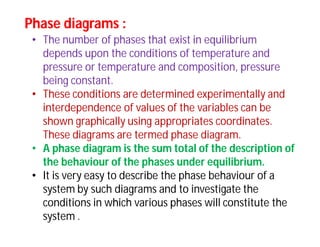 Phase diagrams :Phase diagrams :
• The number of phases that exist in equilibrium
depends upon the conditions of temperature and
pressure or temperature and composition, pressure
being constant.
• These conditions are determined experimentally and
interdependence of values of the variables can be
shown graphically using appropriates coordinates.
These diagrams are termed phase diagram.
• A phase diagram is the sum total of the description of
the behaviour of the phases under equilibrium.
• It is very easy to describe the phase behaviour of a
system by such diagrams and to investigate the
conditions in which various phases will constitute the
system .
 