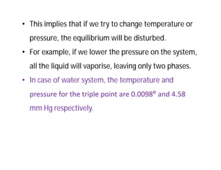 • This implies that if we try to change temperature or
pressure, the equilibrium will be disturbed.
• For example, if we lower the pressure on the system,
all the liquid will vaporise, leaving only two phases.
• In case of water system, the temperature and
pressure for the triple point are 0.0098⁰ and 4.58
mm Hg respectively.
 