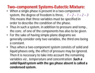 TwoTwo––component Systemscomponent Systems--Eutectic Mixture:Eutectic Mixture:
• When a single phase is present in a two-component
system, the degree of freedom is three, F = 2 – 1 + 2 = 3
This means that three variables must be specified in
order to describe the condition of the phase.
• Thus in such a system, in addition to pressure and temp.,
the conc. of one of the components has also to be given.
• For the sake of having simple plane diagrams we
generally consider only two variables, the third one being
a constant.
• Thus when a two-component system consists of solid and
liquid phases only, the effect of pressure may be ignored.
Then it is necessary to take into account the remaining
variables viz., temperature and concentration. Such a
solid/liquid system with the gas phase absent is called a
condensed system.
 