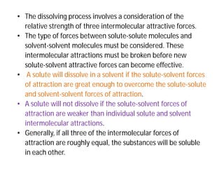 • The dissolving process involves a consideration of the
relative strength of three intermolecular attractive forces.
• The type of forces between solute-solute molecules and
solvent-solvent molecules must be considered. These
intermolecular attractions must be broken before new
solute-solvent attractive forces can become effective.
• A solute will dissolve in a solvent if the solute-solvent forces
of attraction are great enough to overcome the solute-solute
and solvent-solvent forces of attraction.
• A solute will not dissolve if the solute-solvent forces of
attraction are weaker than individual solute and solvent
intermolecular attractions.
• Generally, if all three of the intermolecular forces of
attraction are roughly equal, the substances will be soluble
in each other.
 
