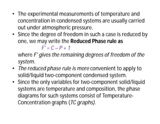 • The experimental measurements of temperature and
concentration in condensed systems are usually carried
out under atmospheric pressure.
• Since the degree of freedom in such a case is reduced by
one, we may write the Reduced Phase rule as
F' = C – P + 1
where F' gives the remaining degrees of freedom of the
system.
• The reduced phase rule is more convenient to apply to
solid/liquid two-component condensed system.
• Since the only variables for two-component solid/liquid
systems are temperature and composition, the phase
diagrams for such systems consist of Temperature-
Concentration graphs (TC graphs).
 