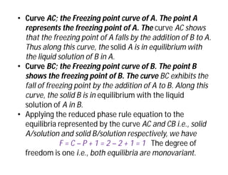 • Curve AC; the Freezing point curve of A. The point A
represents the freezing point of A. The curve AC shows
that the freezing point of A falls by the addition of B to A.
Thus along this curve, the solid A is in equilibrium with
the liquid solution of B in A.
• Curve BC; the Freezing point curve of B. The point B
shows the freezing point of B. The curve BC exhibits the
fall of freezing point by the addition of A to B. Along this
curve, the solid B is in equilibrium with the liquid
solution of A in B.
• Applying the reduced phase rule equation to the
equilibria represented by the curve AC and CB i.e., solid
A/solution and solid B/solution respectively, we have
F = C – P + 1 = 2 – 2 + 1 = 1 The degree of
freedom is one i.e., both equilibria are monovariant.
 