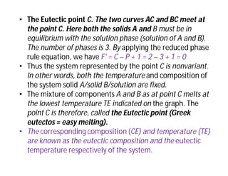 • The Eutectic point C. The two curves AC and BC meet at
the point C. Here both the solids A and B must be in
equilibrium with the solution phase (solution of A and B).
The number of phases is 3. By applying the reduced phase
rule equation, we have F' = C – P + 1 = 2 – 3 + 1 = 0
• Thus the system represented by the point C is nonvariant.
In other words, both the temperature and composition of
the system solid A/solid B/solution are fixed.
• The mixture of components A and B as at point C melts at
the lowest temperature TE indicated on the graph. The
point C is therefore, called the Eutectic point (Greek
eutectos = easy melting).
• The corresponding composition (CE) and temperature (TE)
are known as the eutectic composition and the eutectic
temperature respectively of the system.
 