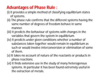 Advantages of Phase Rule :Advantages of Phase Rule :
(i) It provides a simple method of classifying equilibrium states
of systems.
(ii) The phase rule confirms that the different systems having the
same number of degrees of freedom behave in same
manner.
(iii) It predicts the behaviour of systems with changes in the
variables that govern the system in equilibrium.
(iv) It predicts under given conditions whether a number of
substances taken together would remain in equilibrium as
such or would involve interconversion or elimination of some
of them.
(v) It takes no account of nature of the reactants or products in
phase reactions.
(vi) It finds extensive use in the study of many heterogenous
systems. In particular it has been found extremely useful in
the extraction of metals.
 