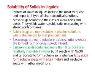 Solubility of Solids in Liquids:Solubility of Solids in Liquids:
• System of solids in liquids include the most frequent
and important type of pharmaceutical solutions.
• Most drugs belongs to the class of weak acids and
bases. They yields water soluble salts on reacting with
strong acids or bases.
• Acidic drugs are more soluble in alkaline solutions
where the ionized form is predominant.
• Basic drugs are more soluble in acidic solutions where
the ionized form of drug is predominant.
• Carboxylic acids containing more than 5 carbons are
relatively insoluble in water but it reacts with NaOH
and carbonate to form soluble salts whereas fatty acids
form soluble soaps with alkali metals and insoluble
soaps with other metal ions.
 