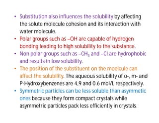 • Substitution also influences the solubility by affecting
the solute molecule cohesion and its interaction with
water molecule.
• Polar groups such as –OH are capable of hydrogen
bonding leading to high solubility to the substance.
• Non polar groups such as –CH3 and –Cl are hydrophobic
and results in low solubility.
• The position of the substituent on the moelcule can
affect the solubility. The aqueous solubility of o-, m- and
P-Hydroxybenzenes are 4,9 and 0.6 mol/L respectively.
• Symmetric particles can be less soluble than asymmetic
ones because they form compact crystals while
asymmetric particles pack less efficiently in crystals.
 
