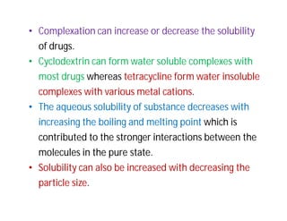 • Complexation can increase or decrease the solubility
of drugs.
• Cyclodextrin can form water soluble complexes with
most drugs whereas tetracycline form water insoluble
complexes with various metal cations.
• The aqueous solubility of substance decreases with
increasing the boiling and melting point which is
contributed to the stronger interactions between the
molecules in the pure state.
• Solubility can also be increased with decreasing the
particle size.
 