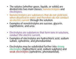• The solutes (whether gases, liquids, or solids) are
divided into two main classes: nonelectrolytes and
electroytes.
• Nonelectrolytes are substances that do not yield ions
when dissolved in water and therefore do not conduct
an electric current through the solution.
• Examples of noneletrolytes are sucrose, glycerin,
naphthalene, and urea.
• Electrolytes are substances that form ions in solutions,
conduct the electric current.
• Examples of electrolytes are hydrochloric acid, sodium
sulfate, ephedrine, and phenobarbital.
• Electrolytes may be subdivided further into strong
electroytes (hydrochloric acid, sodium sulphate) and
weak electrolytes (ephedrine, phenobarbital).
 