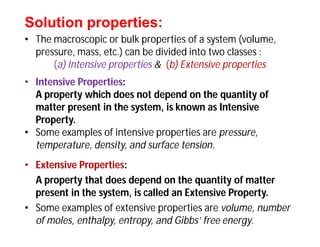 Solution properties:Solution properties:
• The macroscopic or bulk properties of a system (volume,
pressure, mass, etc.) can be divided into two classes :
(a) Intensive properties & (b) Extensive properties
• Intensive Properties:
A property which does not depend on the quantity of
matter present in the system, is known as Intensive
Property.
• Some examples of intensive properties are pressure,
temperature, density, and surface tension.
• Extensive Properties:
A property that does depend on the quantity of matter
present in the system, is called an Extensive Property.
• Some examples of extensive properties are volume, number
of moles, enthalpy, entropy, and Gibbs’ free energy.
 