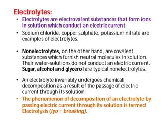 • Electrolytes are electrovalent substances that form ions
in solution which conduct an electric current.
• Sodium chloride, copper sulphate, potassium nitrate are
examples of electrolytes.
• Nonelectrolytes, on the other hand, are covalent
substances which furnish neutral molecules in solution.
Their water-solutions do not conduct an electric current.
Sugar, alcohol and glycerol are typical nonelectrolytes.
• An electrolyte invariably undergoes chemical
decomposition as a result of the passage of electric
current through its solution.
• The phenomenon of decomposition of an electrolyte by
passing electric current through its solution is termed
Electrolysis (lyo = breaking).
Electrolytes:Electrolytes:
 