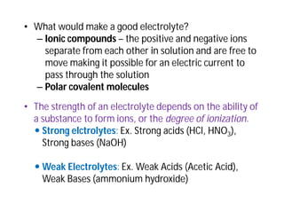 • What would make a good electrolyte?
– Ionic compounds – the positive and negative ions
separate from each other in solution and are free to
move making it possible for an electric current to
pass through the solution
– Polar covalent molecules
• The strength of an electrolyte depends on the ability of
a substance to form ions, or the degree of ionization.
 Strong elctrolytes: Ex. Strong acids (HCl, HNO3),
Strong bases (NaOH)
 Weak Electrolytes: Ex. Weak Acids (Acetic Acid),
Weak Bases (ammonium hydroxide)
 