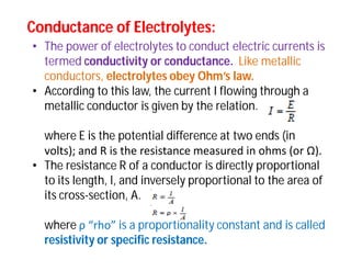 Conductance of Electrolytes:Conductance of Electrolytes:
• The power of electrolytes to conduct electric currents is
termed conductivity or conductance. Like metallic
conductors, electrolytes obey Ohm’s law.
• According to this law, the current I flowing through a
metallic conductor is given by the relation.
where E is the potential difference at two ends (in
volts); and R is the resistance measured in ohms (or Ω).
• The resistance R of a conductor is directly proportional
to its length, l, and inversely proportional to the area of
its cross-section, A.
where ρ “rho” is a proportionality constant and is called
resistivity or specific resistance.
 