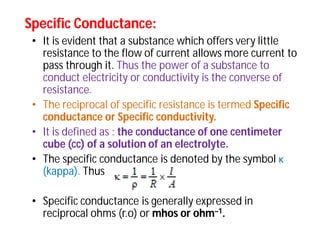 Specific Conductance:Specific Conductance:
• It is evident that a substance which offers very little
resistance to the flow of current allows more current to
pass through it. Thus the power of a substance to
conduct electricity or conductivity is the converse of
resistance.
• The reciprocal of specific resistance is termed Specific
conductance or Specific conductivity.
• It is defined as : the conductance of one centimeter
cube (cc) of a solution of an electrolyte.
• The specific conductance is denoted by the symbol κ
(kappa). Thus
• Specific conductance is generally expressed in
reciprocal ohms (r.o) or mhos or ohm–1.
 