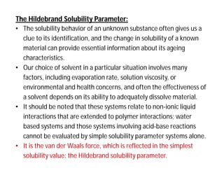The Hildebrand Solubility Parameter:
• The solubility behavior of an unknown substance often gives us a
clue to its identification, and the change in solubility of a known
material can provide essential information about its ageing
characteristics.
• Our choice of solvent in a particular situation involves many
factors, including evaporation rate, solution viscosity, or
environmental and health concerns, and often the effectiveness of
a solvent depends on its ability to adequately dissolve material.
• It should be noted that these systems relate to non-ionic liquid
interactions that are extended to polymer interactions; water
based systems and those systems involving acid-base reactions
cannot be evaluated by simple solubility parameter systems alone.
• It is the van der Waals force, which is reflected in the simplest
solubility value: the Hildebrand solubility parameter.
 