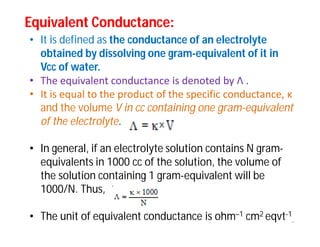Equivalent Conductance:Equivalent Conductance:
• It is defined as the conductance of an electrolyte
obtained by dissolving one gram-equivalent of it in
Vcc of water.
• The equivalent conductance is denoted by Λ .
• It is equal to the product of the specific conductance, κ
and the volume V in cc containing one gram-equivalent
of the electrolyte.
• In general, if an electrolyte solution contains N gram-
equivalents in 1000 cc of the solution, the volume of
the solution containing 1 gram-equivalent will be
1000/N. Thus,
• The unit of equivalent conductance is ohm–1 cm2 eqvt-1
.
 