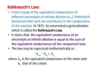 Kohlrausch’sKohlrausch’s Law:Law:
• From a study of the equivalent conductances of
different electrolytes at infinite dilution (Λ∞), Kohlrausch
discovered that each ion contributes to the conductance
of the solution. In 1875, he enunciated a generalization
which is called the Kohlrausch’s Law.
• It states that: the equivalent conductance of an
electrolyte at infinite dilution is equal to the sum of
the equivalent conductances of the component ions.
• The law may be expressed mathematically as :
Λ∞
= Λa+ Λc
where Λa is the equivalent conductance of the anion and
Λc that of the cation.
 