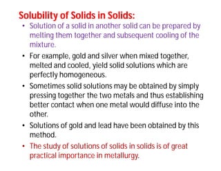 Solubility of Solids in Solids:Solubility of Solids in Solids:
• Solution of a solid in another solid can be prepared by
melting them together and subsequent cooling of the
mixture.
• For example, gold and silver when mixed together,
melted and cooled, yield solid solutions which are
perfectly homogeneous.
• Sometimes solid solutions may be obtained by simply
pressing together the two metals and thus establishing
better contact when one metal would diffuse into the
other.
• Solutions of gold and lead have been obtained by this
method.
• The study of solutions of solids in solids is of great
practical importance in metallurgy.
 