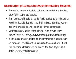 Distribution of Solutes between Immiscible Solvents:Distribution of Solutes between Immiscible Solvents:
• If we take two immiscible solvents A and B in a beaker,
they form separate layers.
• If an excess of liquid or solid (X) is added to a mixture of
two immiscible liquids, it will distribute itself between
the two phases so that each becomes saturated.
• Molecules of X pass from solvent A to B and from
solvent B to A. Finally a dynamic equilibrium is set up.
• If the substance is added to the immiscible solvents in
an amount insufficient to saturate the solutions, it will
still become distributed between the two layers in a
definite concentration ratio.
 