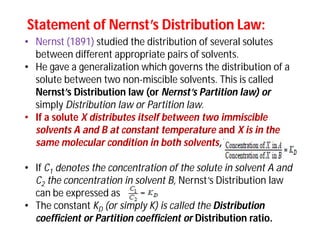 Statement of Nernst’s Distribution Law:Statement of Nernst’s Distribution Law:
• Nernst (1891) studied the distribution of several solutes
between different appropriate pairs of solvents.
• He gave a generalization which governs the distribution of a
solute between two non-miscible solvents. This is called
Nernst’s Distribution law (or Nernst’s Partition law) or
simply Distribution law or Partition law.
• If a solute X distributes itself between two immiscible
solvents A and B at constant temperature and X is in the
same molecular condition in both solvents,
• If C1 denotes the concentration of the solute in solvent A and
C2 the concentration in solvent B, Nernst’s Distribution law
can be expressed as
• The constant KD (or simply K) is called the Distribution
coefficient or Partition coefficient or Distribution ratio.
 