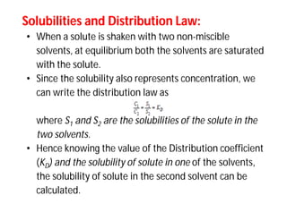 Solubilities and Distribution Law:Solubilities and Distribution Law:
• When a solute is shaken with two non-miscible
solvents, at equilibrium both the solvents are saturated
with the solute.
• Since the solubility also represents concentration, we
can write the distribution law as
where S1 and S2 are the solubilities of the solute in the
two solvents.
• Hence knowing the value of the Distribution coefficient
(KD) and the solubility of solute in one of the solvents,
the solubility of solute in the second solvent can be
calculated.
 