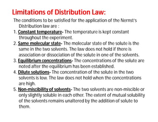 Limitations of Distribution Law:Limitations of Distribution Law:
The conditions to be satisfied for the application of the Nernst’s
Distribution law are :
1. Constant temperature- The temperature is kept constant
throughout the experiment.
2. Same molecular state- The molecular state of the solute is the
same in the two solvents. The law does not hold if there is
association or dissociation of the solute in one of the solvents.
3. Equilibrium concentrations- The concentrations of the solute are
noted after the equilibrium has been established.
4. Dilute solutions- The concentration of the solute in the two
solvents is low. The law does not hold when the concentrations
are high.
5. Non-miscibility of solvents- The two solvents are non-miscible or
only slightly soluble in each other. The extent of mutual solubility
of the solvents remains unaltered by the addition of solute to
them.
 