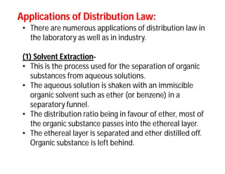 Applications of Distribution Law:Applications of Distribution Law:
• There are numerous applications of distribution law in
the laboratory as well as in industry.
(1) Solvent Extraction-
• This is the process used for the separation of organic
substances from aqueous solutions.
• The aqueous solution is shaken with an immiscible
organic solvent such as ether (or benzene) in a
separatory funnel.
• The distribution ratio being in favour of ether, most of
the organic substance passes into the ethereal layer.
• The ethereal layer is separated and ether distilled off.
Organic substance is left behind.
 