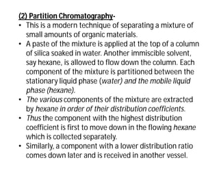 (2) Partition Chromatography-
• This is a modern technique of separating a mixture of
small amounts of organic materials.
• A paste of the mixture is applied at the top of a column
of silica soaked in water. Another immiscible solvent,
say hexane, is allowed to flow down the column. Each
component of the mixture is partitioned between the
stationary liquid phase (water) and the mobile liquid
phase (hexane).
• The various components of the mixture are extracted
by hexane in order of their distribution coefficients.
• Thus the component with the highest distribution
coefficient is first to move down in the flowing hexane
which is collected separately.
• Similarly, a component with a lower distribution ratio
comes down later and is received in another vessel.
 
