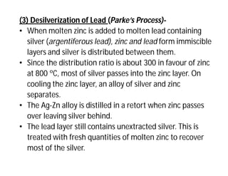 (3) Desilverization of Lead (Parke’s Process)-
• When molten zinc is added to molten lead containing
silver (argentiferous lead), zinc and lead form immiscible
layers and silver is distributed between them.
• Since the distribution ratio is about 300 in favour of zinc
at 800 ºC, most of silver passes into the zinc layer. On
cooling the zinc layer, an alloy of silver and zinc
separates.
• The Ag-Zn alloy is distilled in a retort when zinc passes
over leaving silver behind.
• The lead layer still contains unextracted silver. This is
treated with fresh quantities of molten zinc to recover
most of the silver.
 
