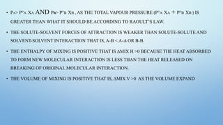 • PA> P°A XA AND PB> P°B XB , AS THE TOTAL VAPOUR PRESSURE (P°A XA + P°B XB ) IS
GREATER THAN WHAT IT SHOULD BE ACCORDING TO RAOULT’S LAW.
• THE SOLUTE-SOLVENT FORCES OF ATTRACTION IS WEAKER THAN SOLUTE-SOLUTE AND
SOLVENT-SOLVENT INTERACTION THAT IS, A-B < A-A OR B-B.
• THE ENTHALPY OF MIXING IS POSITIVE THAT IS ΔMIX H >0 BECAUSE THE HEAT ABSORBED
TO FORM NEW MOLECULAR INTERACTION IS LESS THAN THE HEAT RELEASED ON
BREAKING OF ORIGINAL MOLECULAR INTERACTION.
• THE VOLUME OF MIXING IS POSITIVE THAT IS, ΔMIX V >0 AS THE VOLUME EXPAND
 