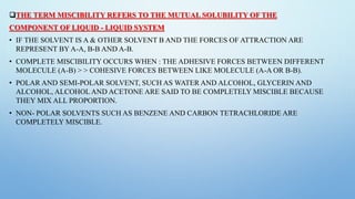 THE TERM MISCIBILITY REFERS TO THE MUTUAL SOLUBILITY OF THE
COMPONENT OF LIQUID - LIQUID SYSTEM
• IF THE SOLVENT IS A & OTHER SOLVENT B AND THE FORCES OF ATTRACTION ARE
REPRESENT BY A-A, B-B AND A-B.
• COMPLETE MISCIBILITY OCCURS WHEN : THE ADHESIVE FORCES BETWEEN DIFFERENT
MOLECULE (A-B) > > COHESIVE FORCES BETWEEN LIKE MOLECULE (A-A OR B-B).
• POLAR AND SEMI-POLAR SOLVENT, SUCH AS WATER AND ALCOHOL, GLYCERIN AND
ALCOHOL, ALCOHOL AND ACETONE ARE SAID TO BE COMPLETELY MISCIBLE BECAUSE
THEY MIX ALL PROPORTION.
• NON- POLAR SOLVENTS SUCH AS BENZENE AND CARBON TETRACHLORIDE ARE
COMPLETELY MISCIBLE.
 