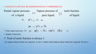 • RAOULT’S LAW MAY BE MATHEMATICALLY EXPRESSED AS:
Partial vapour pressure Vapour pressure of mole fraction
of a liquid pure liquid of liquid
PA p°A XA
pB p°B XB
• Total vapour pressure : PA pB (p°A XA) (p°B XB)
• SOME CONCEPT
 Total of mole fraction is always 1.
IF MOLE FRACTION OF LIQUID ‘A’ IS 0.7 THEN THE MOLE FRACTION OF LIQUID ‘B’ IS 0.3
 