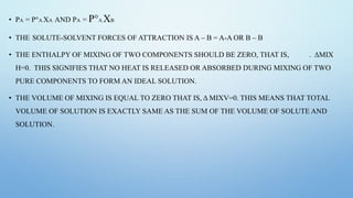 • PA = P°A XA AND PA = P°A XB
• THE SOLUTE-SOLVENT FORCES OF ATTRACTION IS A – B = A-A OR B – B
• THE ENTHALPY OF MIXING OF TWO COMPONENTS SHOULD BE ZERO, THAT IS, . ΔMIX
H=0. THIS SIGNIFIES THAT NO HEAT IS RELEASED OR ABSORBED DURING MIXING OF TWO
PURE COMPONENTS TO FORM AN IDEAL SOLUTION.
• THE VOLUME OF MIXING IS EQUAL TO ZERO THAT IS, Δ MIXV=0. THIS MEANS THAT TOTAL
VOLUME OF SOLUTION IS EXACTLY SAME AS THE SUM OF THE VOLUME OF SOLUTE AND
SOLUTION.
 