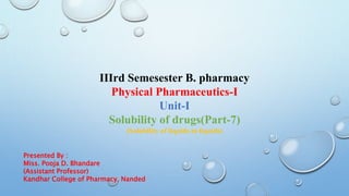 IIIrd Semesester B. pharmacy
Physical Pharmaceutics-I
Unit-I
Solubility of drugs(Part-7)
(Solubility of liquids in liquids)
Presented By :
Miss. Pooja D. Bhandare
(Assistant Professor)
Kandhar College of Pharmacy, Nanded
 