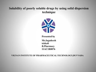 Solubility of poorly soluble drugs by using solid dispersion
technique
Presented by
Mr.Jagadeesh
tekkali
B.Pharmacy
11AC1R0076
VIGNAN INSTITUTE OF PHARMACEUTICAL TECHNOLOGY,DUVVADA
 