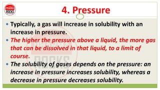 4. Pressure
 Typically, a gas will increase in solubility with an
increase in pressure.
 The higher the pressure above a liquid, the more gas
that can be dissolved in that liquid, to a limit of
course.
 The solubility of gases depends on the pressure: an
increase in pressure increases solubility, whereas a
decrease in pressure decreases solubility.
 