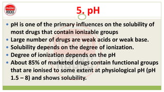 5. pH
 pH is one of the primary influences on the solubility of
most drugs that contain ionizable groups
 Large number of drugs are weak acids or weak base.
 Solubility depends on the degree of ionization.
 Degree of ionization depends on the pH
 About 85% of marketed drugs contain functional groups
that are ionised to some extent at physiological pH (pH
1.5 – 8) and shows solubility.
 