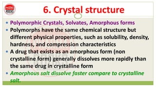 6. Crystal structure
 Polymorphic Crystals, Solvates, Amorphous forms
 Polymorphs have the same chemical structure but
different physical properties, such as solubility, density,
hardness, and compression characteristics
 A drug that exists as an amorphous form (non
crystalline form) generally dissolves more rapidly than
the same drug in crystalline form
 Amorphous salt dissolve faster compare to crystalline
salt.
 