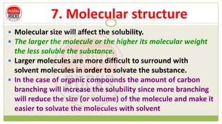 7. Molecular structure
 Molecular size will affect the solubility.
 The larger the molecule or the higher its molecular weight
the less soluble the substance.
 Larger molecules are more difficult to surround with
solvent molecules in order to solvate the substance.
 In the case of organic compounds the amount of carbon
branching will increase the solubility since more branching
will reduce the size (or volume) of the molecule and make it
easier to solvate the molecules with solvent
 