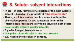 8. Solute- solvent interactions
 In pre - or early formulation, selection of the most suitable
solvent is based on the principle of “like dissolves like”
 That is, a solute dissolves best in a solvent with similar
chemical properties. Or two substances with similar
intermolecular forces are likely to be soluble in each others
 Polar solutes dissolve in polar solvents.
 E.g salts & sugar dissolve in water .
 Non polar solutes dissolve in non polar solvents.
 E.g. Naphtalene dissolves in benzene.
 