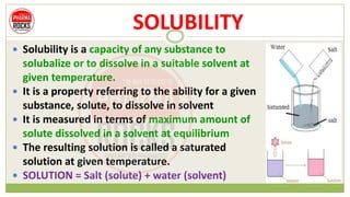 SOLUBILITY
 Solubility is a capacity of any substance to
solubalize or to dissolve in a suitable solvent at
given temperature.
 It is a property referring to the ability for a given
substance, solute, to dissolve in solvent
 It is measured in terms of maximum amount of
solute dissolved in a solvent at equilibrium
 The resulting solution is called a saturated
solution at given temperature.
 SOLUTION = Salt (solute) + water (solvent)
 